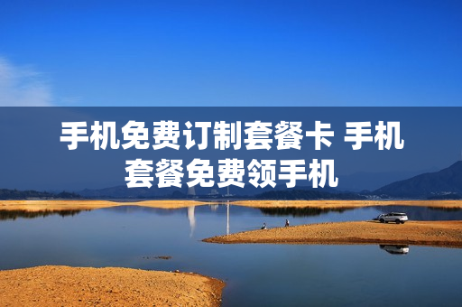 手机免费订制套餐卡 手机套餐免费领手机