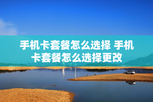 手机卡套餐怎么选择 手机卡套餐怎么选择更改