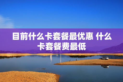 目前什么卡套餐最优惠 什么卡套餐费最低