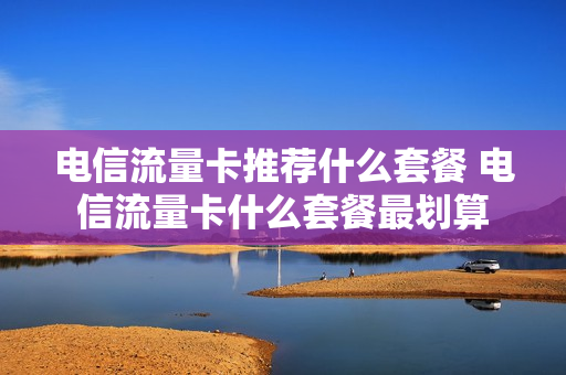 电信流量卡推荐什么套餐 电信流量卡什么套餐最划算