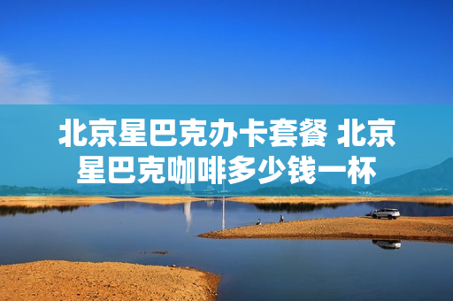 北京星巴克办卡套餐 北京星巴克咖啡多少钱一杯
