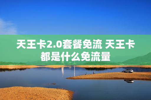 天王卡2.0套餐免流 天王卡都是什么免流量