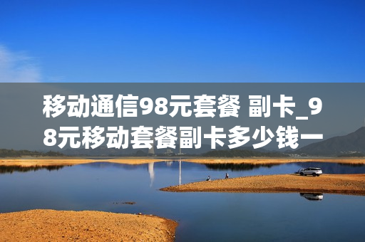 移动通信98元套餐 副卡_98元移动套餐副卡多少钱一个月