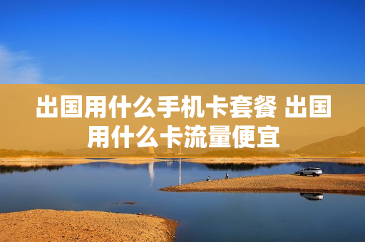 出国用什么手机卡套餐 出国用什么卡流量便宜