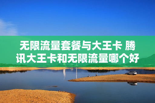 无限流量套餐与大王卡 腾讯大王卡和无限流量哪个好