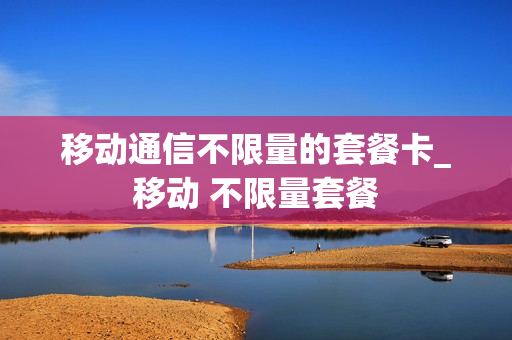 移动通信不限量的套餐卡_移动 不限量套餐
