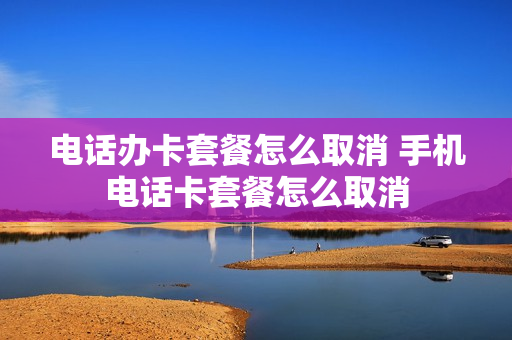 电话办卡套餐怎么取消 手机电话卡套餐怎么取消
