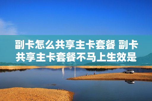 副卡怎么共享主卡套餐 副卡共享主卡套餐不马上生效是谁的问题