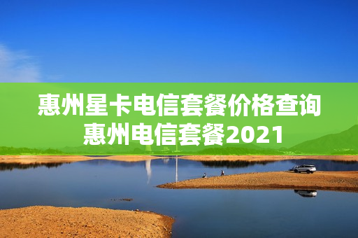 惠州星卡电信套餐价格查询 惠州电信套餐2021