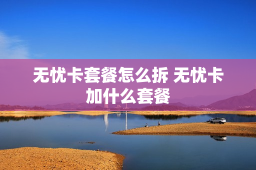 无忧卡套餐怎么拆 无忧卡加什么套餐