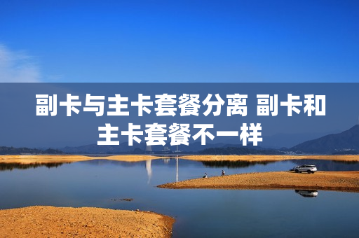 副卡与主卡套餐分离 副卡和主卡套餐不一样