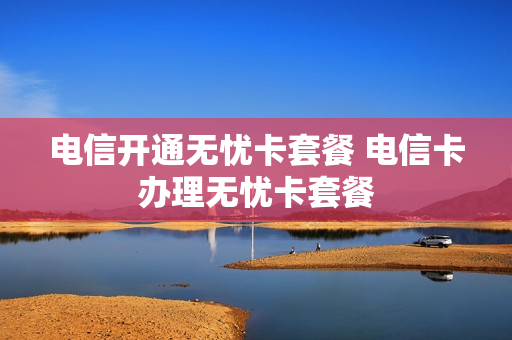 电信开通无忧卡套餐 电信卡办理无忧卡套餐
