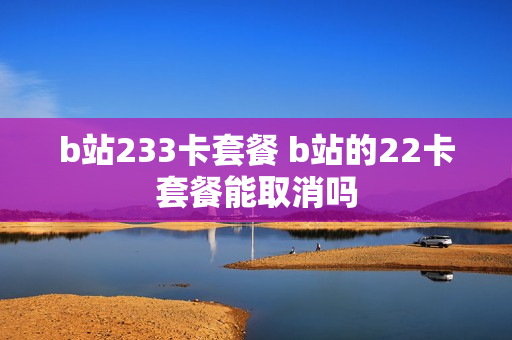 b站233卡套餐 b站的22卡套餐能取消吗