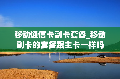 移动通信卡副卡套餐_移动副卡的套餐跟主卡一样吗