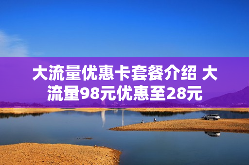大流量优惠卡套餐介绍 大流量98元优惠至28元