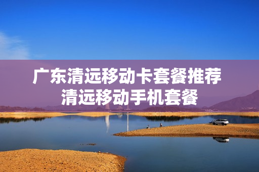 广东清远移动卡套餐推荐 清远移动手机套餐