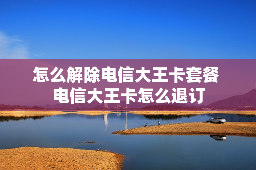 怎么解除电信大王卡套餐 电信大王卡怎么退订