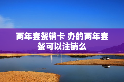 两年套餐销卡 办的两年套餐可以注销么