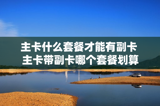 主卡什么套餐才能有副卡 主卡带副卡哪个套餐划算