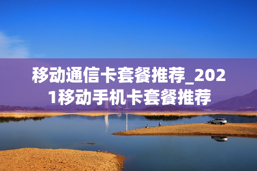 移动通信卡套餐推荐_2021移动手机卡套餐推荐