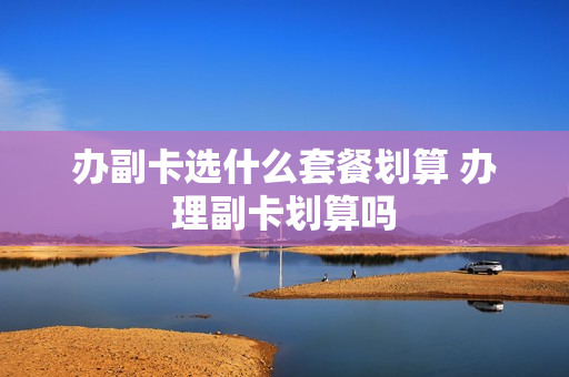办副卡选什么套餐划算 办理副卡划算吗