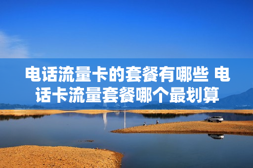 电话流量卡的套餐有哪些 电话卡流量套餐哪个最划算