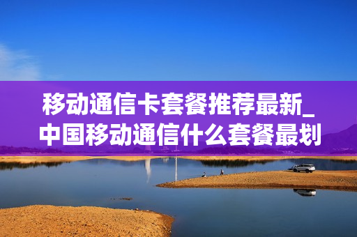 移动通信卡套餐推荐最新_中国移动通信什么套餐最划算