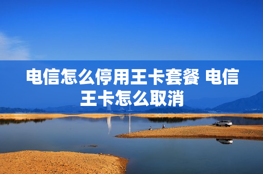 电信怎么停用王卡套餐 电信王卡怎么取消