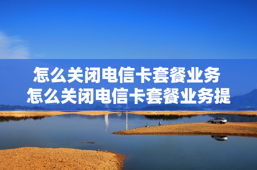 怎么关闭电信卡套餐业务 怎么关闭电信卡套餐业务提醒