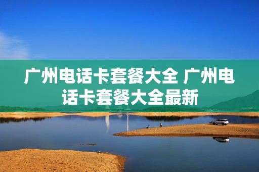广州电话卡套餐大全 广州电话卡套餐大全最新