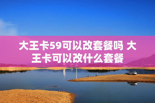 大王卡59可以改套餐吗 大王卡可以改什么套餐