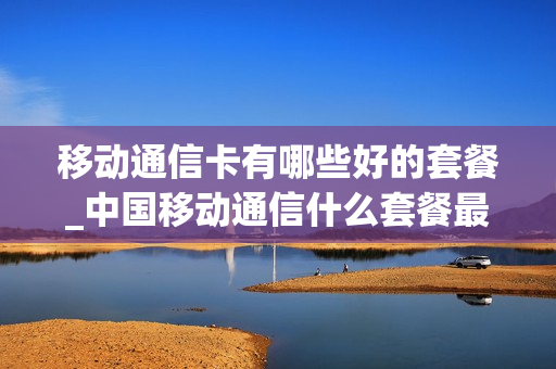 移动通信卡有哪些好的套餐_中国移动通信什么套餐最划算