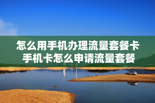 怎么用手机办理流量套餐卡 手机卡怎么申请流量套餐