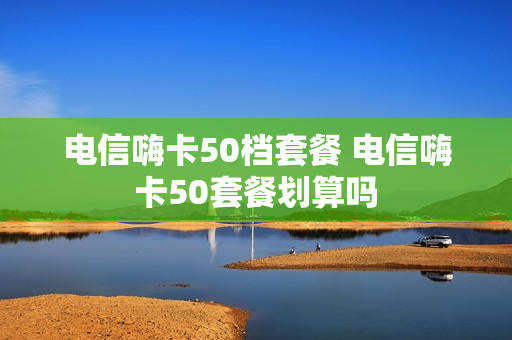 电信嗨卡50档套餐 电信嗨卡50套餐划算吗