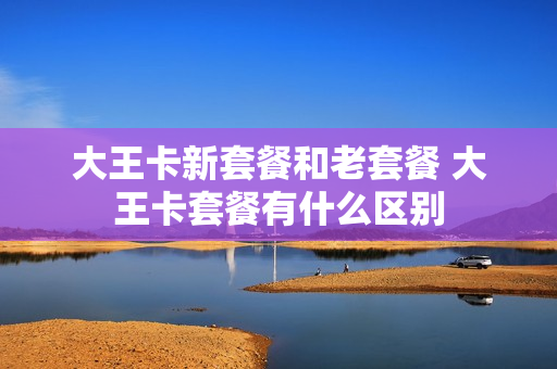 大王卡新套餐和老套餐 大王卡套餐有什么区别