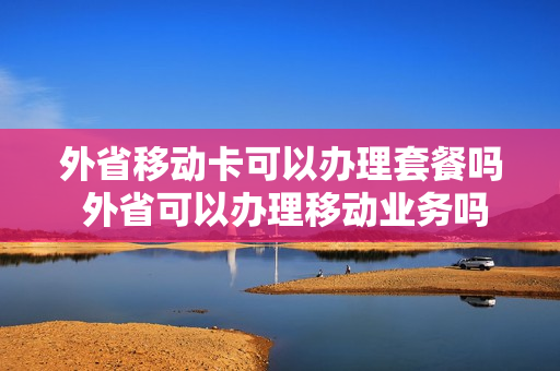 外省移动卡可以办理套餐吗 外省可以办理移动业务吗