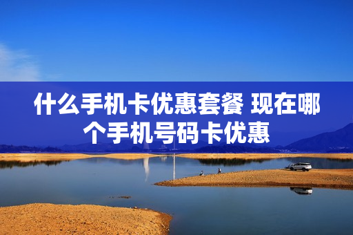 什么手机卡优惠套餐 现在哪个手机号码卡优惠