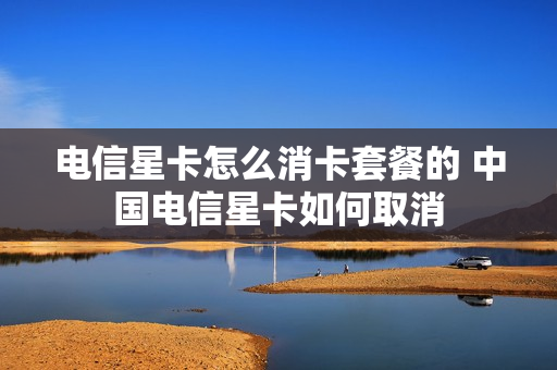 电信星卡怎么消卡套餐的 中国电信星卡如何取消