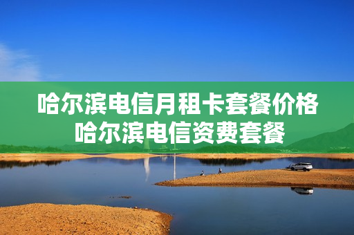 哈尔滨电信月租卡套餐价格 哈尔滨电信资费套餐
