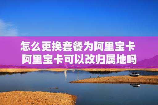 怎么更换套餐为阿里宝卡 阿里宝卡可以改归属地吗