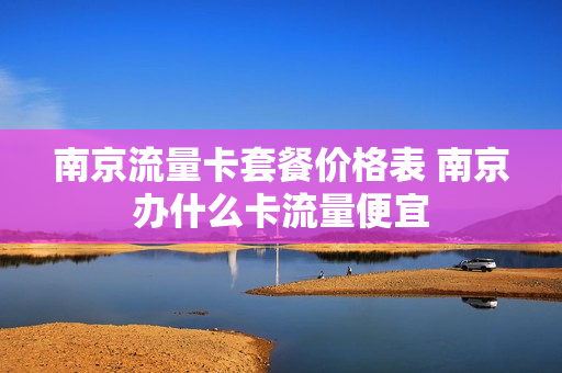 南京流量卡套餐价格表 南京办什么卡流量便宜