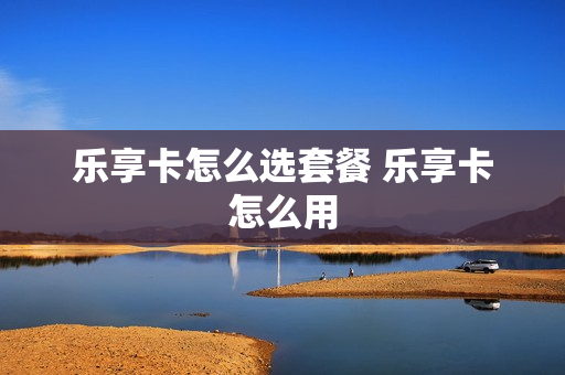 乐享卡怎么选套餐 乐享卡怎么用