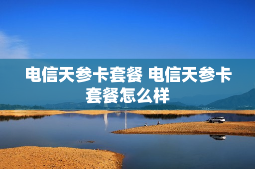 电信天参卡套餐 电信天参卡套餐怎么样
