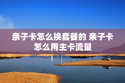 亲子卡怎么换套餐的 亲子卡怎么用主卡流量