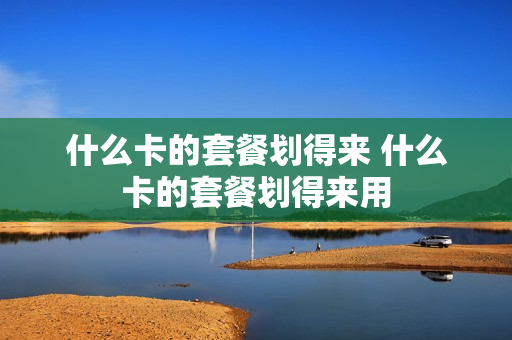 什么卡的套餐划得来 什么卡的套餐划得来用