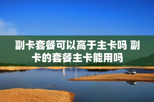 副卡套餐可以高于主卡吗 副卡的套餐主卡能用吗