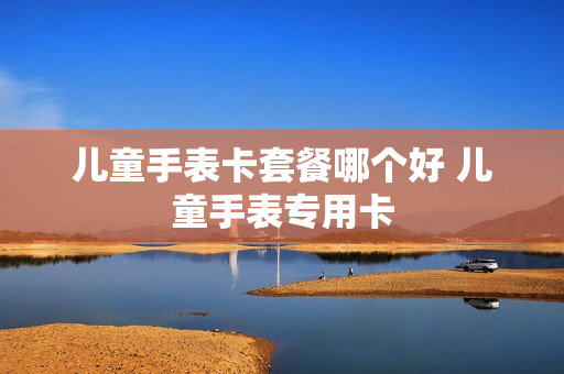 儿童手表卡套餐哪个好 儿童手表专用卡