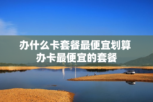 办什么卡套餐最便宜划算 办卡最便宜的套餐