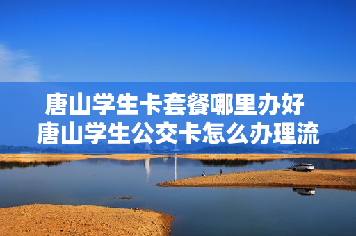 唐山学生卡套餐哪里办好 唐山学生公交卡怎么办理流程