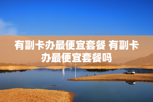 有副卡办最便宜套餐 有副卡办最便宜套餐吗